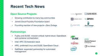 3
Recent Tech News
Open Source Projects
• Growing contribution to many key communities
• Joined Cloud Foundry Foundation board
• Founding member of new projects—Zero Outage
Partnerships
• Fujitsu and SUSE: mission-critical, hybrid cloud, OpenStack
and container orchestration
• Intel: HPC Orchestrator stack
• HPE: preferred Linux and SUSE OpenStack Cloud
• SaltStack: expanded partnership for automated
management
 