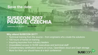39
SUSECON 2017
Prague, Czechia
September 25-29, 2017
Save the date:
Why attend SUSECON 2017?
• Technical training from the source – from engineers who create the solutions
• 100 hours of hands-on training
• Inspiring keynotes from industry leaders
• Unparalleled access to SUSE executives and technical staff
• Complimentary certification exams on Linux, OpenStack cloud and Ceph storage
• More fun than you should have at a tech conference!
 
