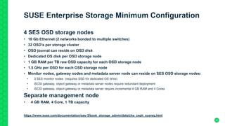 43
SUSE Enterprise Storage Minimum Configuration
4 SES OSD storage nodes
• 10 Gb Ethernet (2 networks bonded to multiple switches)
• 32 OSD’s per storage cluster
• OSD journal can reside on OSD disk
• Dedicated OS disk per OSD storage node
• 1 GB RAM per TB raw OSD capacity for each OSD storage node
• 1.5 GHz per OSD for each OSD storage node
• Monitor nodes, gateway nodes and metadata server node can reside on SES OSD storage nodes:
• 3 SES monitor nodes (requires SSD for dedicated OS drive)
• iSCSI gateway, object gateway or metadata server nodes require redundant deployment
• iSCSI gateway, object gateway or metadata server require incremental 4 GB RAM and 4 Cores
Separate management node
• 4 GB RAM, 4 Core, 1 TB capacity
https://www.suse.com/documentation/ses-3/book_storage_admin/data/cha_ceph_sysreq.html
4
 