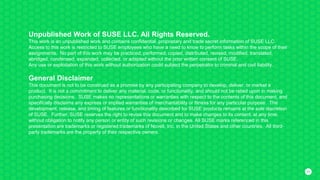 4545
Unpublished Work of SUSE LLC. All Rights Reserved.
This work is an unpublished work and contains confidential, proprietary and trade secret information of SUSE LLC.
Access to this work is restricted to SUSE employees who have a need to know to perform tasks within the scope of their
assignments. No part of this work may be practiced, performed, copied, distributed, revised, modified, translated,
abridged, condensed, expanded, collected, or adapted without the prior written consent of SUSE.
Any use or exploitation of this work without authorization could subject the perpetrator to criminal and civil liability.
General Disclaimer
This document is not to be construed as a promise by any participating company to develop, deliver, or market a
product. It is not a commitment to deliver any material, code, or functionality, and should not be relied upon in making
purchasing decisions. SUSE makes no representations or warranties with respect to the contents of this document, and
specifically disclaims any express or implied warranties of merchantability or fitness for any particular purpose. The
development, release, and timing of features or functionality described for SUSE products remains at the sole discretion
of SUSE. Further, SUSE reserves the right to revise this document and to make changes to its content, at any time,
without obligation to notify any person or entity of such revisions or changes. All SUSE marks referenced in this
presentation are trademarks or registered trademarks of Novell, Inc. in the United States and other countries. All third-
party trademarks are the property of their respective owners.
 