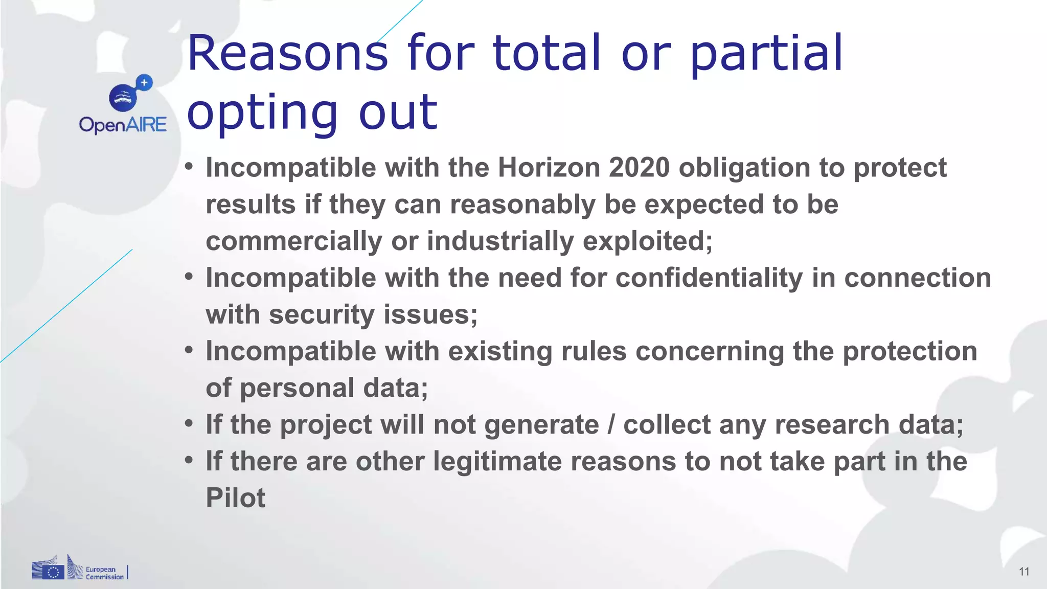 Reasons for total or partial
opting out
• Incompatible with the Horizon 2020 obligation to protect
results if they can reasonably be expected to be
commercially or industrially exploited;
• Incompatible with the need for confidentiality in connection
with security issues;
• Incompatible with existing rules concerning the protection
of personal data;
• If the project will not generate / collect any research data;
• If there are other legitimate reasons to not take part in the
Pilot
11
 