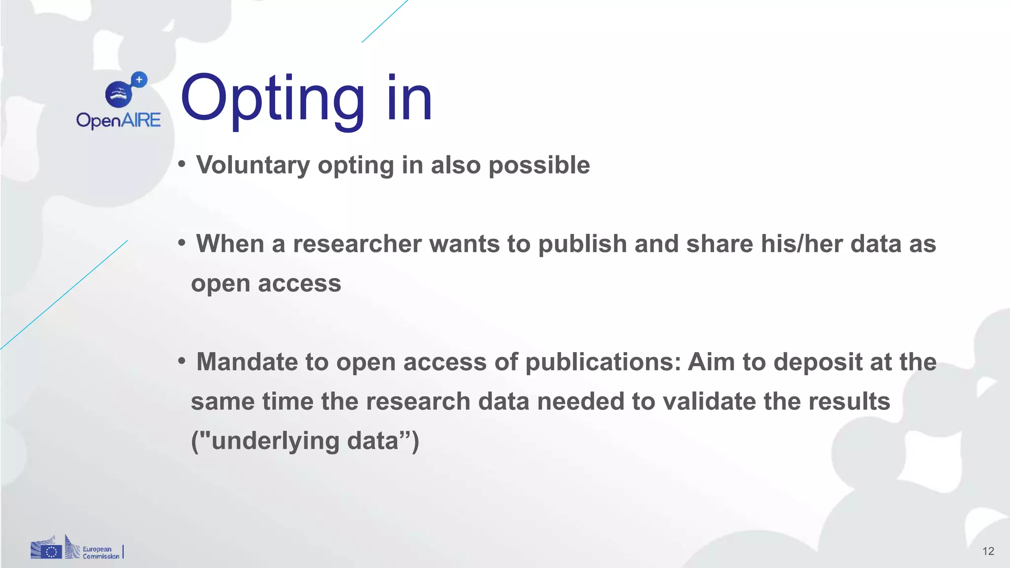 Opting in
• Voluntary opting in also possible
• When a researcher wants to publish and share his/her data as
open access
• Mandate to open access of publications: Aim to deposit at the
same time the research data needed to validate the results
("underlying data”)
12
 