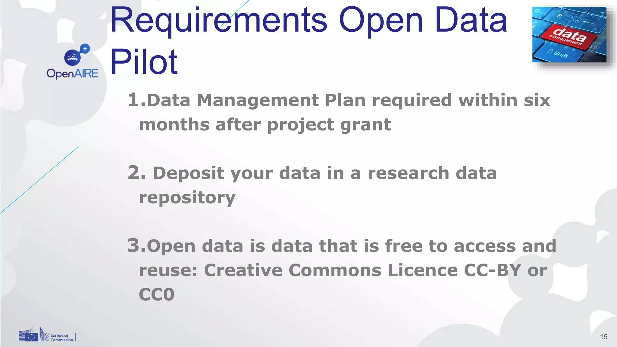 Requirements Open Data
Pilot
1.Data Management Plan required within six
months after project grant
2. Deposit your data in a research data
repository
3.Open data is data that is free to access and
reuse: Creative Commons Licence CC-BY or
CC0
15
 