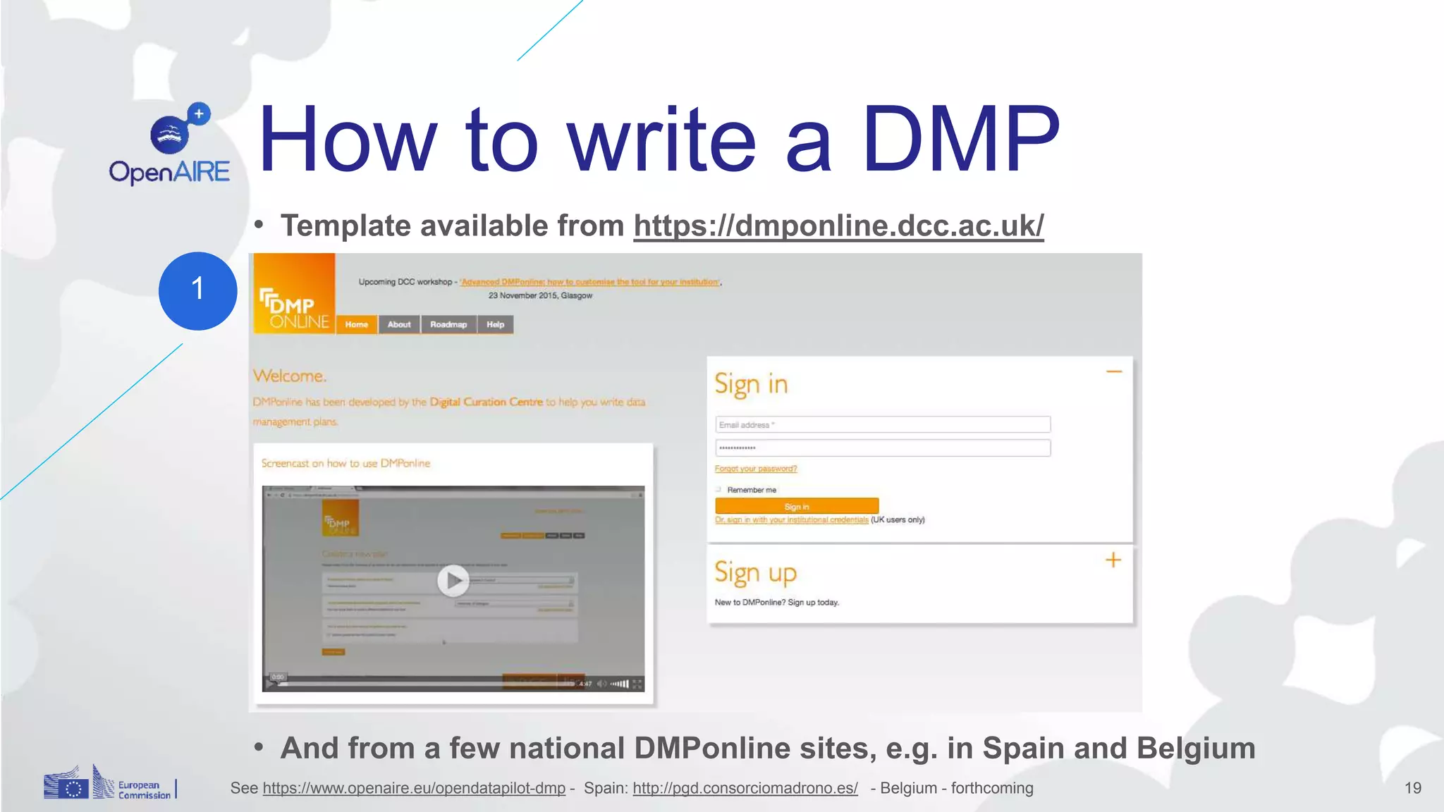How to write a DMP
• Template available from https://dmponline.dcc.ac.uk/
•
• And from a few national DMPonline sites, e.g. in Spain and Belgium
See https://www.openaire.eu/opendatapilot-dmp - Spain: http://pgd.consorciomadrono.es/ - Belgium - forthcoming 19
1
 