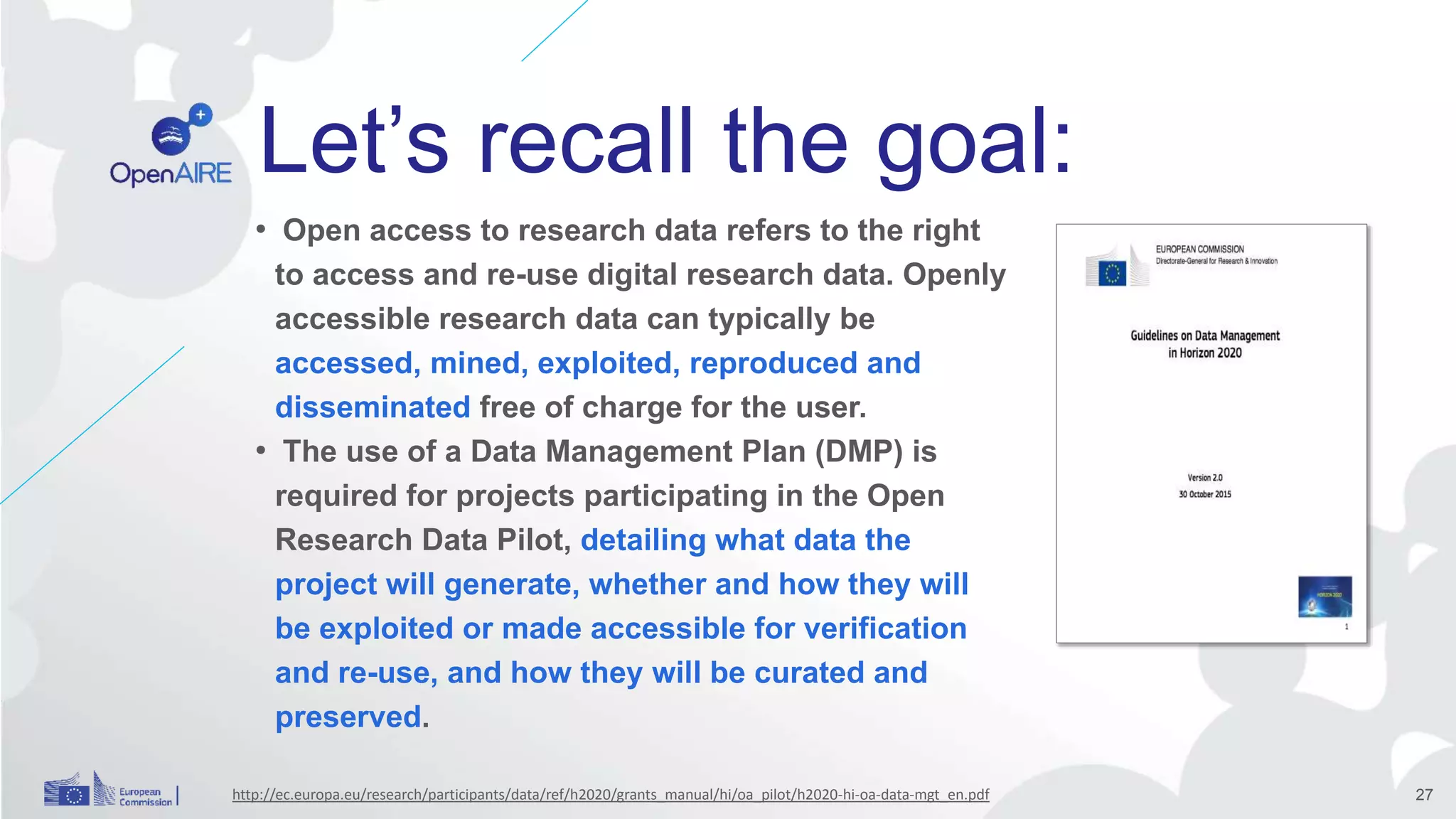 Let’s recall the goal:
• Open access to research data refers to the right
to access and re-use digital research data. Openly
accessible research data can typically be
accessed, mined, exploited, reproduced and
disseminated free of charge for the user.
• The use of a Data Management Plan (DMP) is
required for projects participating in the Open
Research Data Pilot, detailing what data the
project will generate, whether and how they will
be exploited or made accessible for verification
and re-use, and how they will be curated and
preserved.
http://ec.europa.eu/research/participants/data/ref/h2020/grants_manual/hi/oa_pilot/h2020-hi-oa-data-mgt_en.pdf 27
 