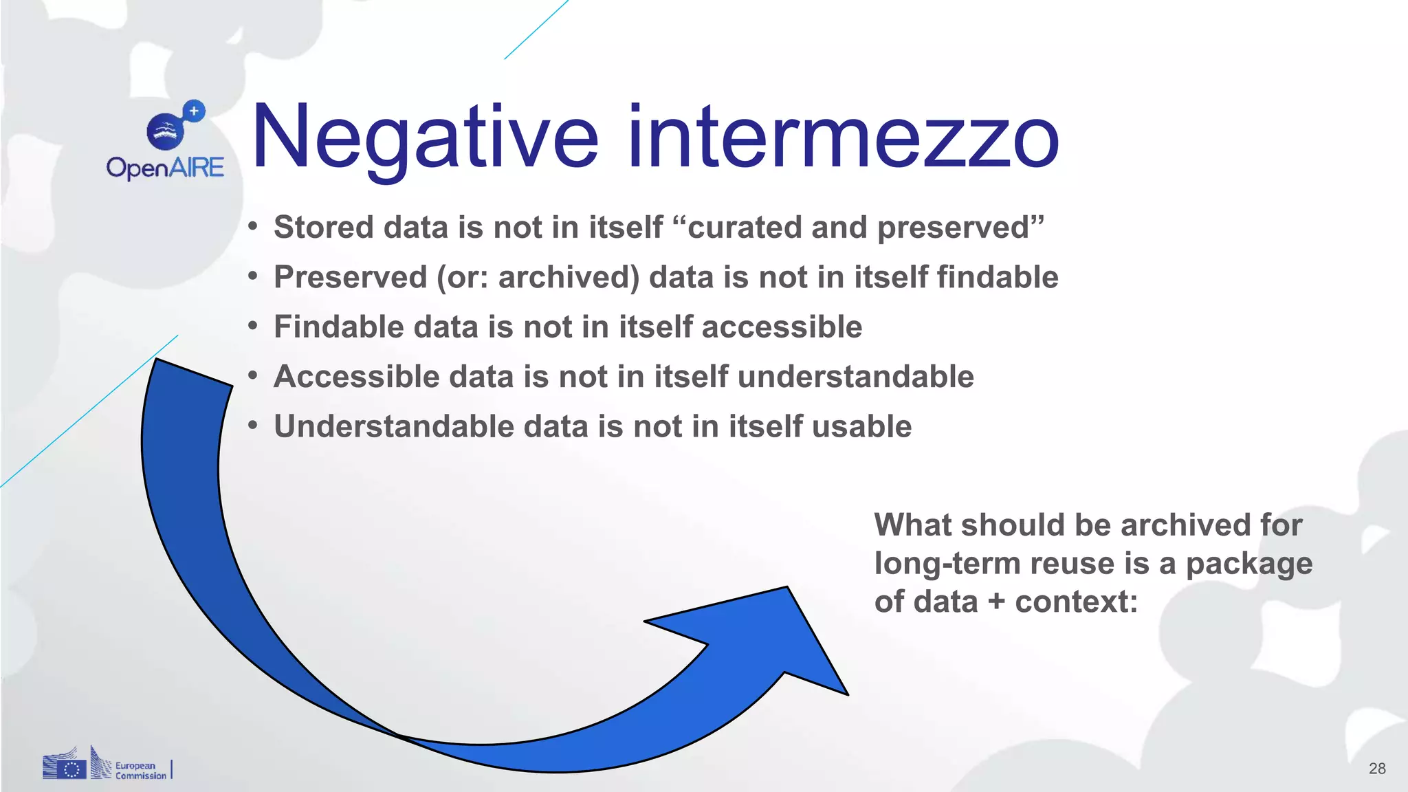 Negative intermezzo
• Stored data is not in itself “curated and preserved”
• Preserved (or: archived) data is not in itself findable
• Findable data is not in itself accessible
• Accessible data is not in itself understandable
• Understandable data is not in itself usable
28
What should be archived for
long-term reuse is a package
of data + context:
 