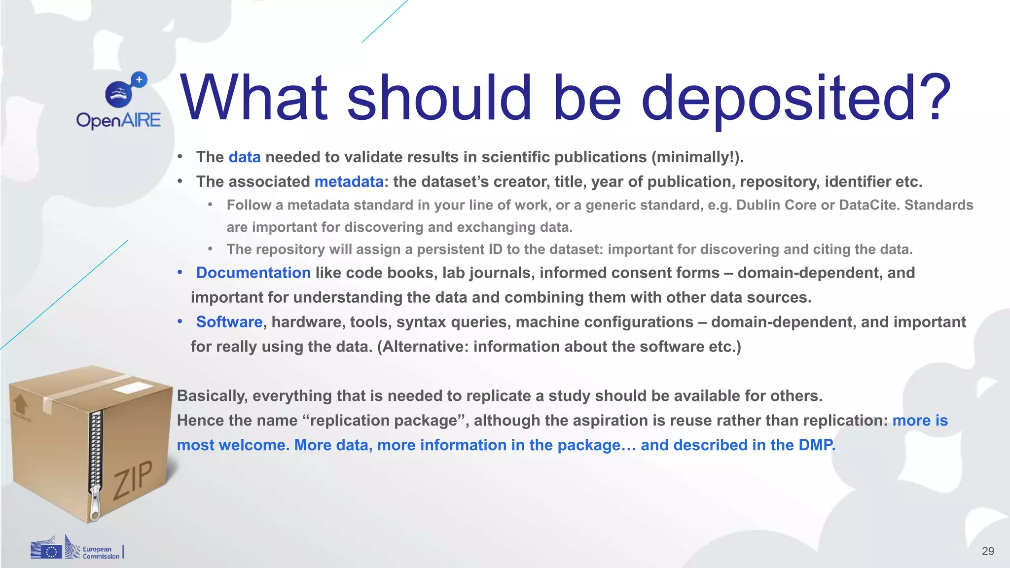 What should be deposited?
• The data needed to validate results in scientific publications (minimally!).
• The associated metadata: the dataset’s creator, title, year of publication, repository, identifier etc.
• Follow a metadata standard in your line of work, or a generic standard, e.g. Dublin Core or DataCite. Standards
are important for discovering and exchanging data.
• The repository will assign a persistent ID to the dataset: important for discovering and citing the data.
• Documentation like code books, lab journals, informed consent forms – domain-dependent, and
important for understanding the data and combining them with other data sources.
• Software, hardware, tools, syntax queries, machine configurations – domain-dependent, and important
for really using the data. (Alternative: information about the software etc.)
Basically, everything that is needed to replicate a study should be available for others.
Hence the name “replication package”, although the aspiration is reuse rather than replication: more is
most welcome. More data, more information in the package… and described in the DMP.
29
 