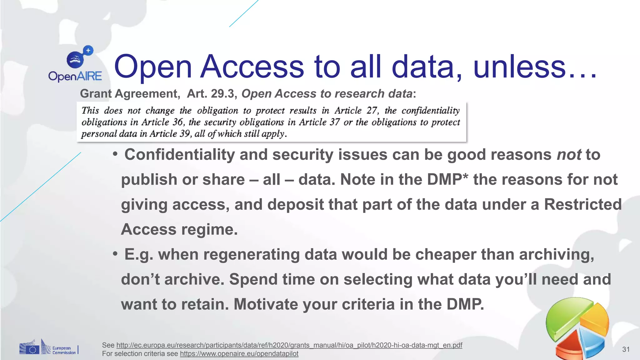 Open Access to all data, unless…
• Confidentiality and security issues can be good reasons not to
publish or share – all – data. Note in the DMP* the reasons for not
giving access, and deposit that part of the data under a Restricted
Access regime.
• E.g. when regenerating data would be cheaper than archiving,
don’t archive. Spend time on selecting what data you’ll need and
want to retain. Motivate your criteria in the DMP.
See http://ec.europa.eu/research/participants/data/ref/h2020/grants_manual/hi/oa_pilot/h2020-hi-oa-data-mgt_en.pdf
For selection criteria see https://www.openaire.eu/opendatapilot
31
Grant Agreement, Art. 29.3, Open Access to research data:
 