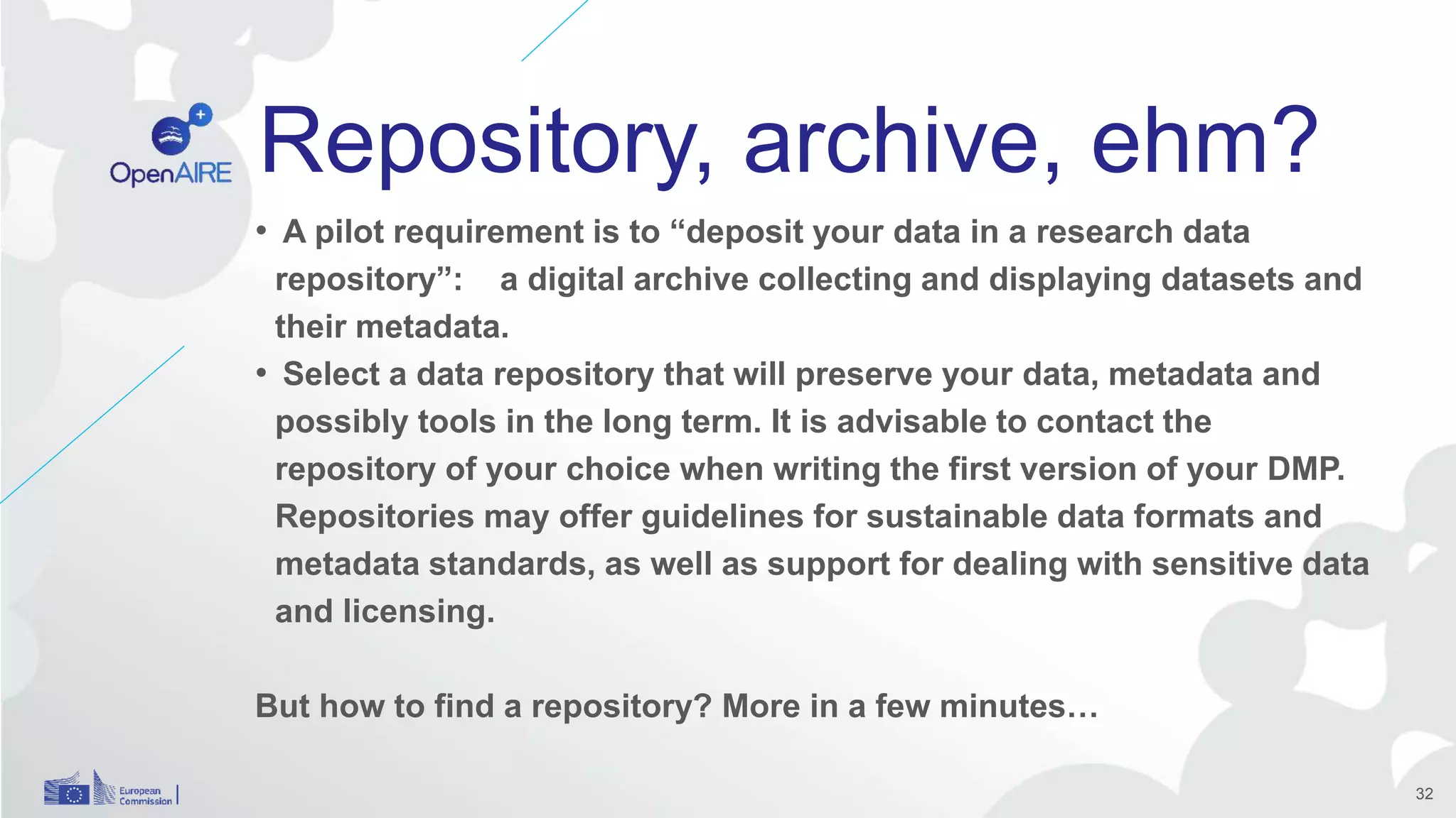 Repository, archive, ehm?
• A pilot requirement is to “deposit your data in a research data
repository”: a digital archive collecting and displaying datasets and
their metadata.
• Select a data repository that will preserve your data, metadata and
possibly tools in the long term. It is advisable to contact the
repository of your choice when writing the first version of your DMP.
Repositories may offer guidelines for sustainable data formats and
metadata standards, as well as support for dealing with sensitive data
and licensing.
But how to find a repository? More in a few minutes…
32
 