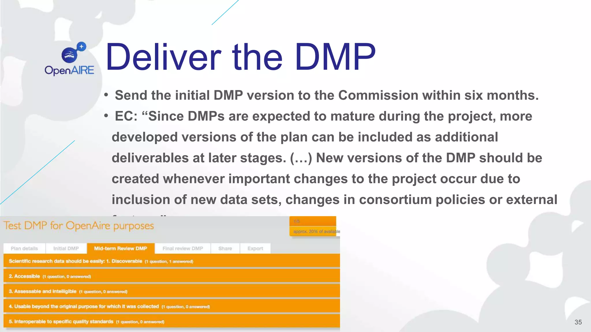 Deliver the DMP
• Send the initial DMP version to the Commission within six months.
• EC: “Since DMPs are expected to mature during the project, more
developed versions of the plan can be included as additional
deliverables at later stages. (…) New versions of the DMP should be
created whenever important changes to the project occur due to
inclusion of new data sets, changes in consortium policies or external
factors.”
35
 
