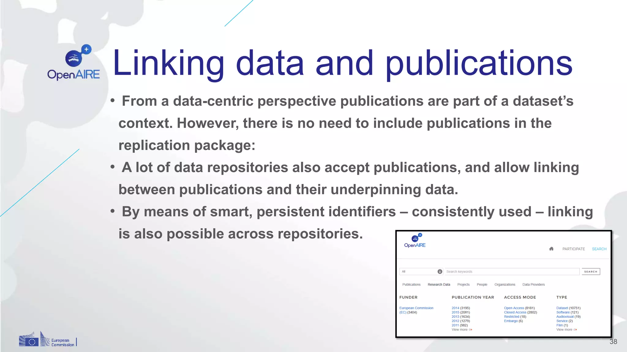 Linking data and publications
• From a data-centric perspective publications are part of a dataset’s
context. However, there is no need to include publications in the
replication package:
• A lot of data repositories also accept publications, and allow linking
between publications and their underpinning data.
• By means of smart, persistent identifiers – consistently used – linking
is also possible across repositories.
38
 