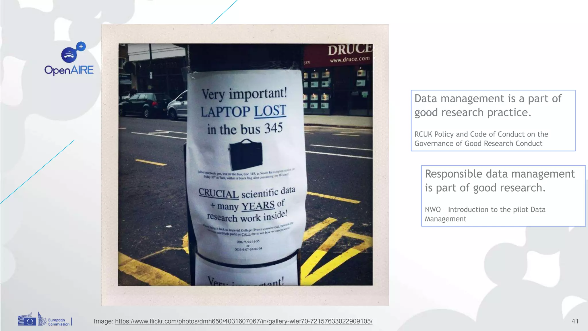 Incentives 3
Image: https://www.flickr.com/photos/dmh650/4031607067/in/gallery-wlef70-72157633022909105/ 41
Data management is a part of
good research practice.
RCUK Policy and Code of Conduct on the
Governance of Good Research Conduct
Responsible data management
is part of good research.
NWO – Introduction to the pilot Data
Management
 