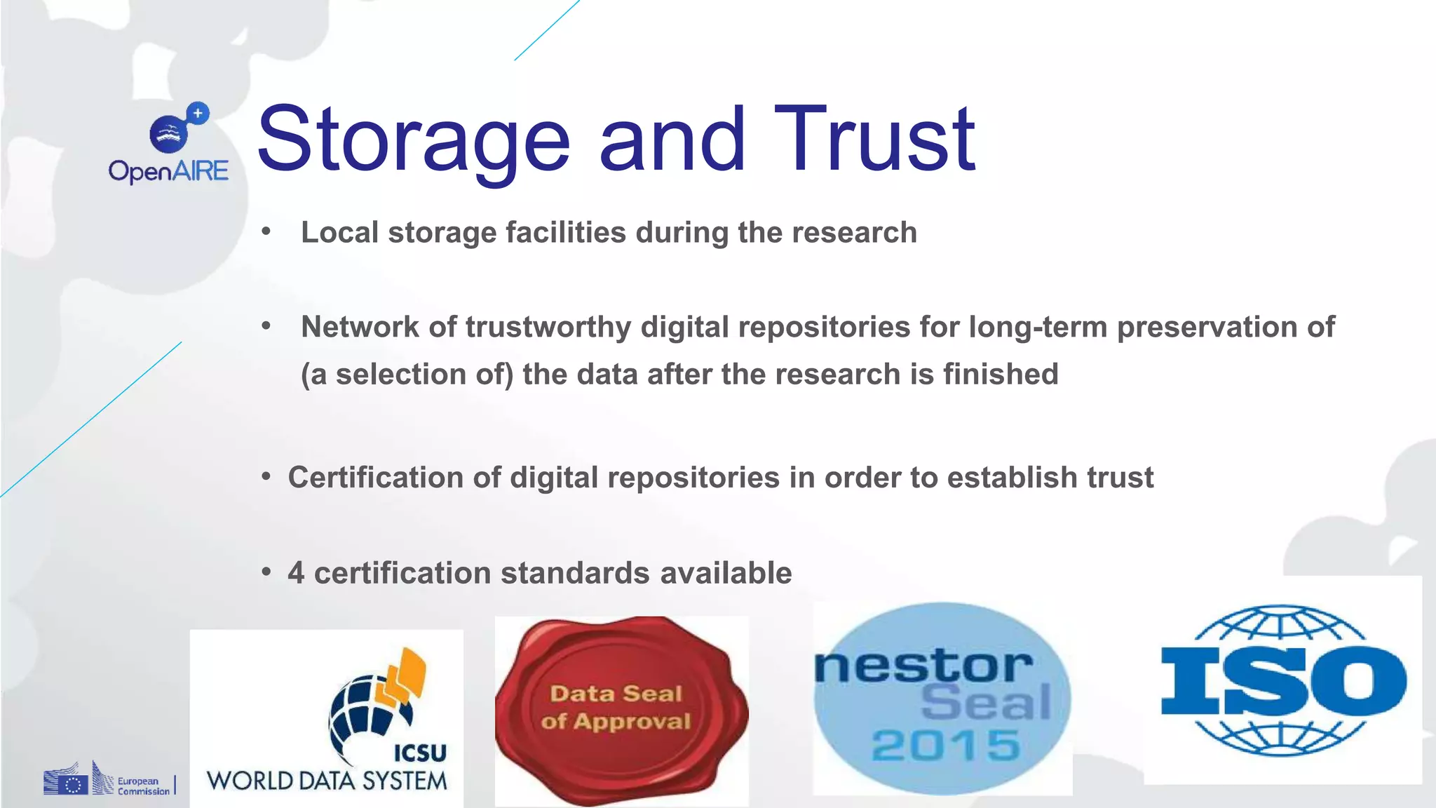 Storage and Trust
• Local storage facilities during the research
• Network of trustworthy digital repositories for long-term preservation of
(a selection of) the data after the research is finished
• Certification of digital repositories in order to establish trust
• 4 certification standards available
 