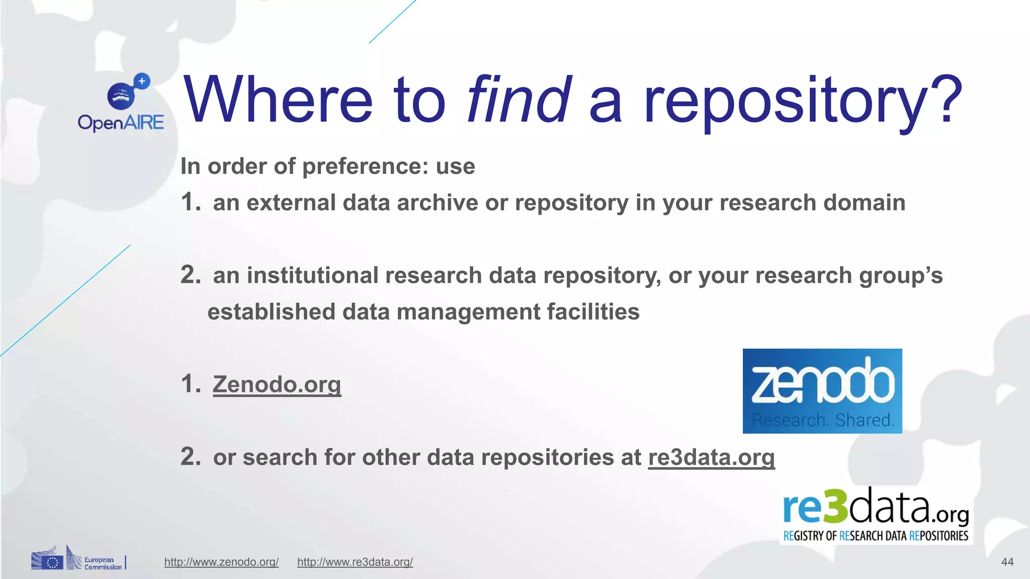 Where to find a repository?
In order of preference: use
1. an external data archive or repository in your research domain
2. an institutional research data repository, or your research group’s
established data management facilities
1. Zenodo.org
2. or search for other data repositories at re3data.org
http://www.zenodo.org/ http://www.re3data.org/ 44
 