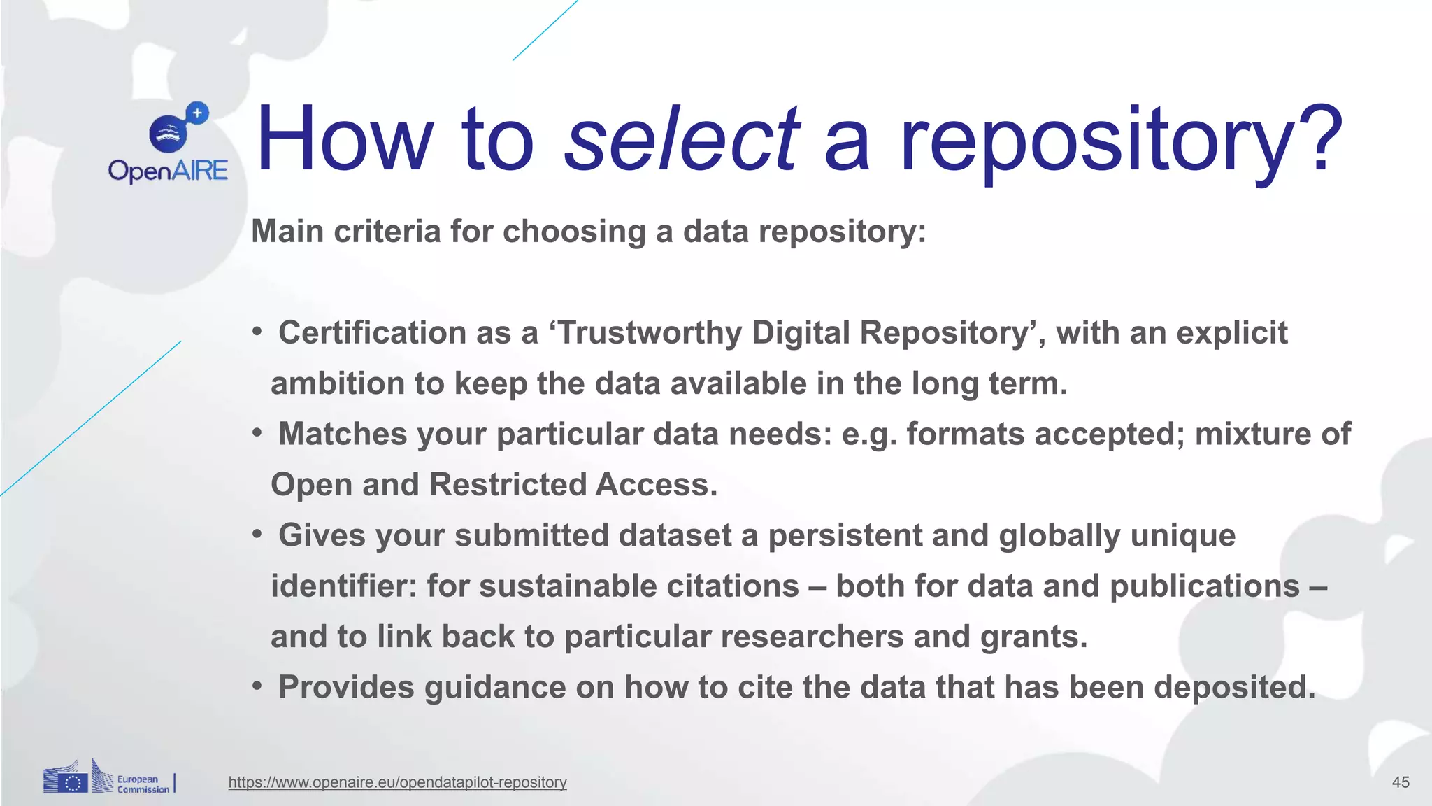 Main criteria for choosing a data repository:
• Certification as a ‘Trustworthy Digital Repository’, with an explicit
ambition to keep the data available in the long term.
• Matches your particular data needs: e.g. formats accepted; mixture of
Open and Restricted Access.
• Gives your submitted dataset a persistent and globally unique
identifier: for sustainable citations – both for data and publications –
and to link back to particular researchers and grants.
• Provides guidance on how to cite the data that has been deposited.
How to select a repository?
https://www.openaire.eu/opendatapilot-repository 45
 