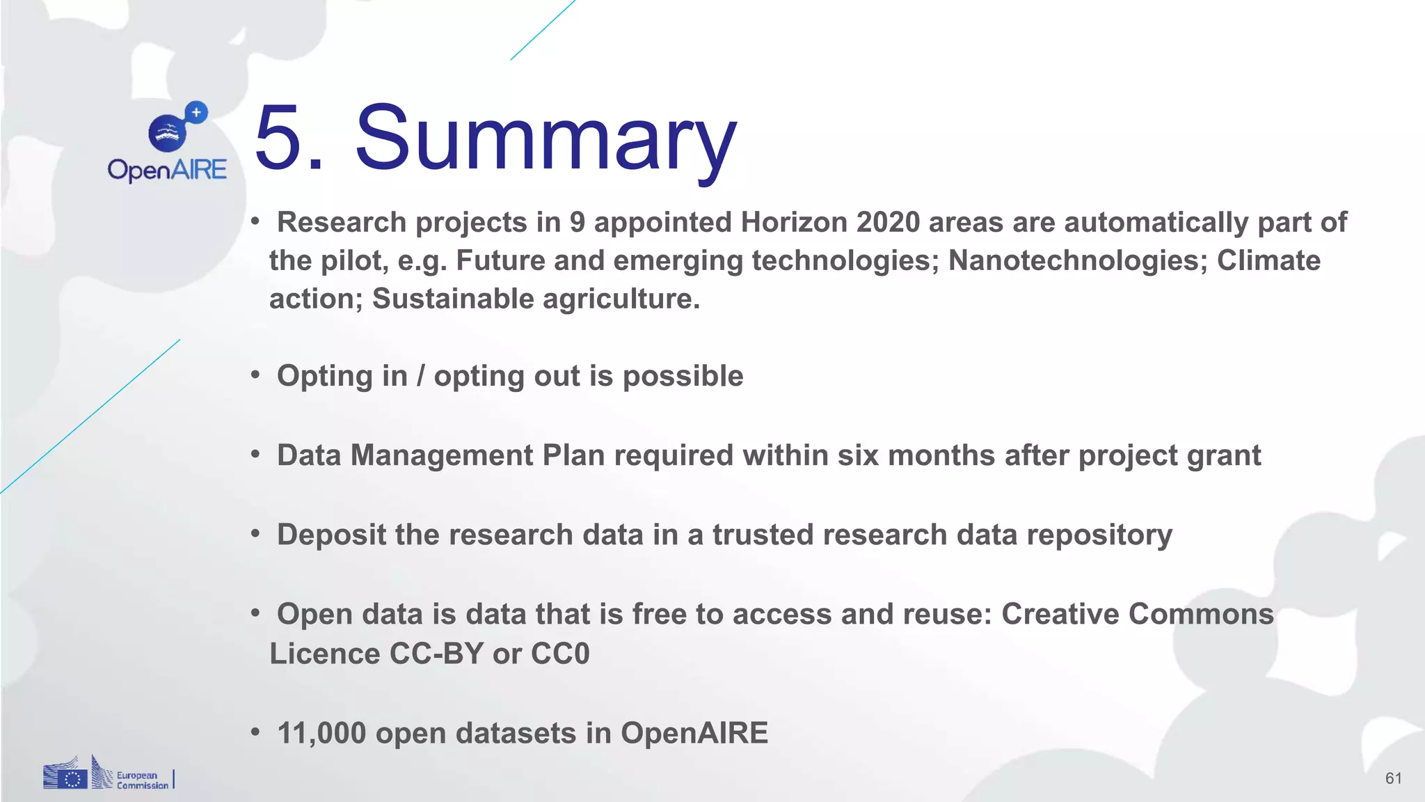 5. Summary
• Research projects in 9 appointed Horizon 2020 areas are automatically part of
the pilot, e.g. Future and emerging technologies; Nanotechnologies; Climate
action; Sustainable agriculture.
• Opting in / opting out is possible
• Data Management Plan required within six months after project grant
• Deposit the research data in a trusted research data repository
• Open data is data that is free to access and reuse: Creative Commons
Licence CC-BY or CC0
• 11,000 open datasets in OpenAIRE
61
 