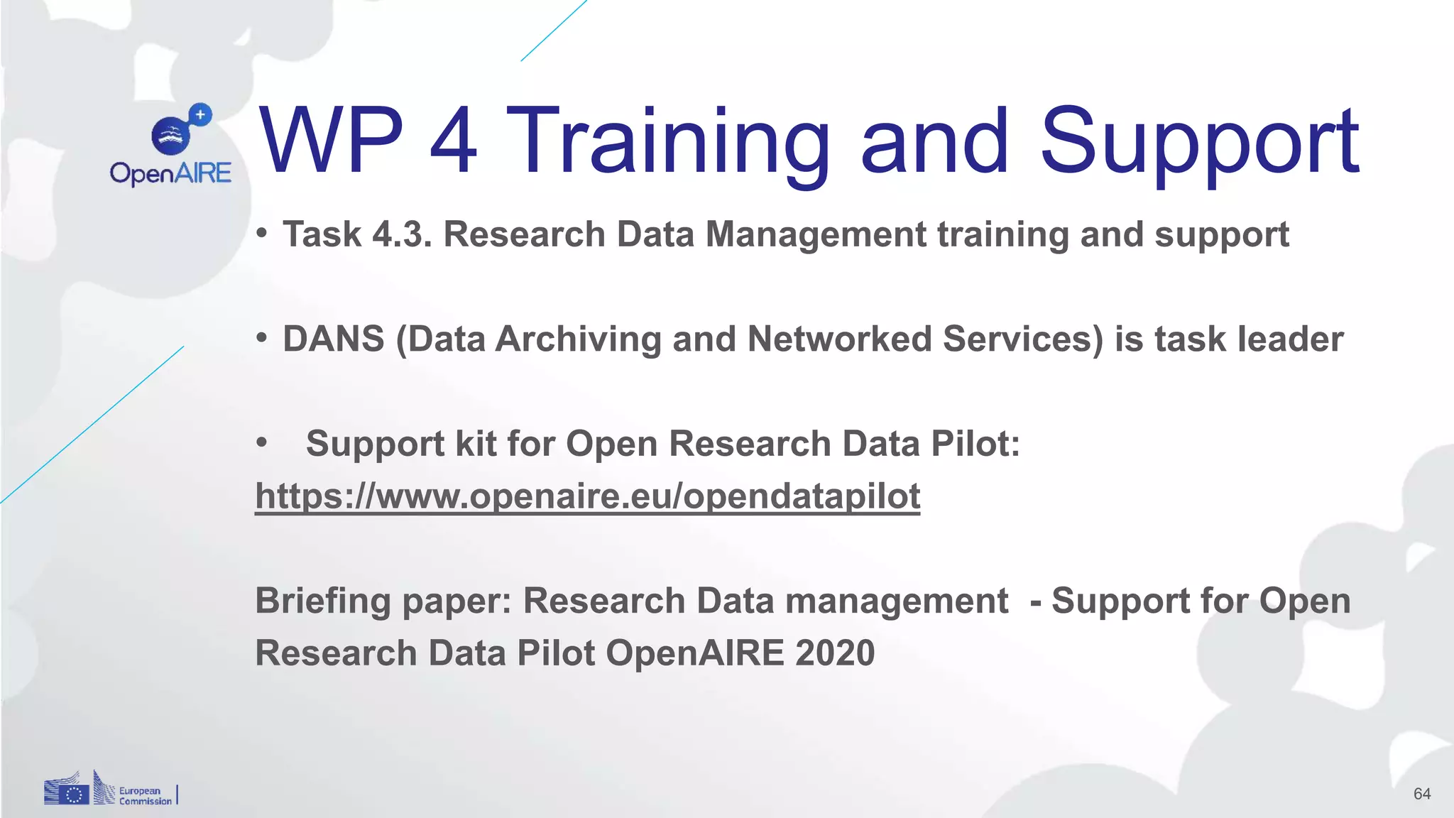 WP 4 Training and Support
• Task 4.3. Research Data Management training and support
• DANS (Data Archiving and Networked Services) is task leader
• Support kit for Open Research Data Pilot:
https://www.openaire.eu/opendatapilot
Briefing paper: Research Data management - Support for Open
Research Data Pilot OpenAIRE 2020
64
 