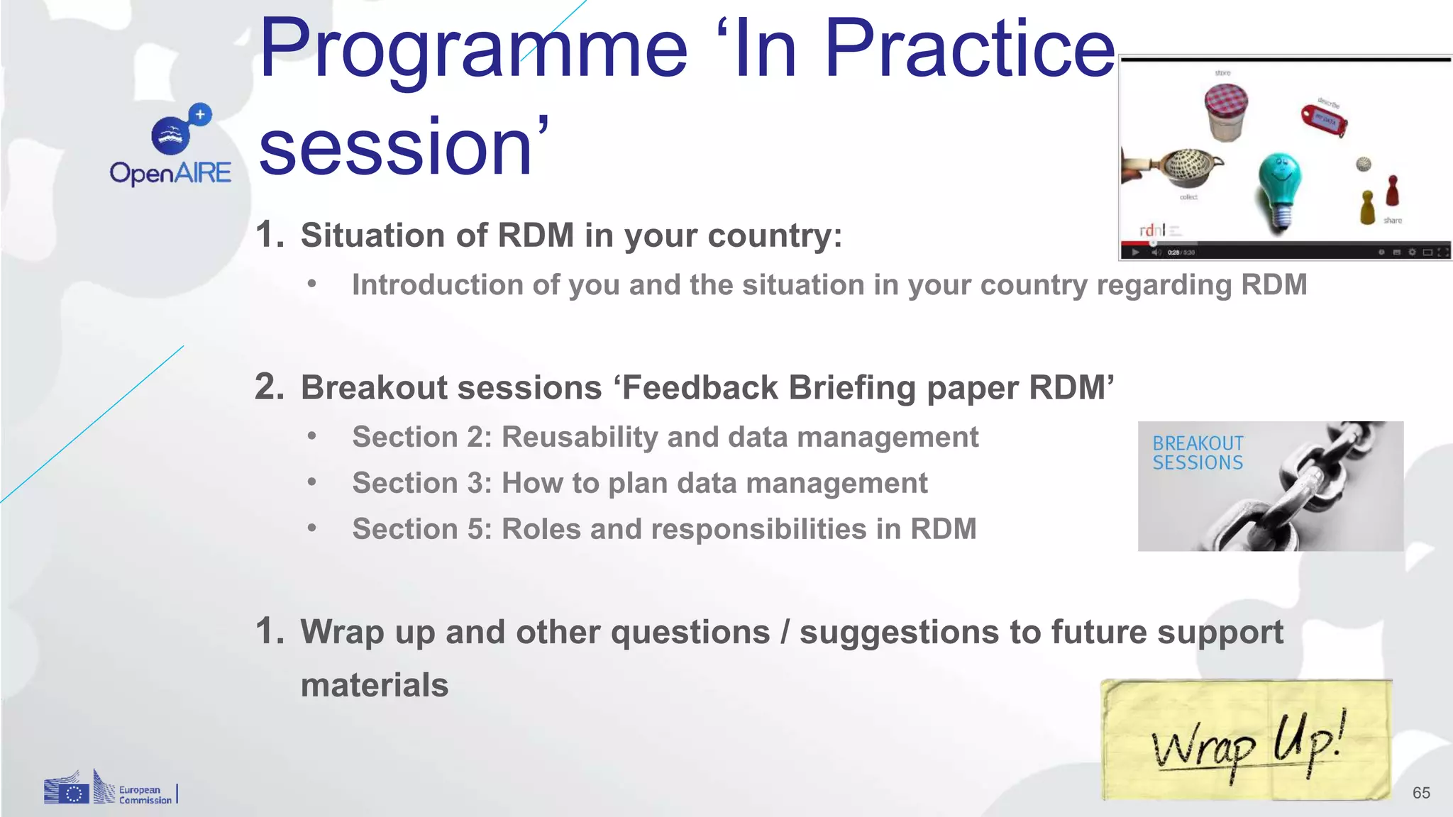 Programme ‘In Practice
session’
1. Situation of RDM in your country:
• Introduction of you and the situation in your country regarding RDM
2. Breakout sessions ‘Feedback Briefing paper RDM’
• Section 2: Reusability and data management
• Section 3: How to plan data management
• Section 5: Roles and responsibilities in RDM
1. Wrap up and other questions / suggestions to future support
materials
65
 