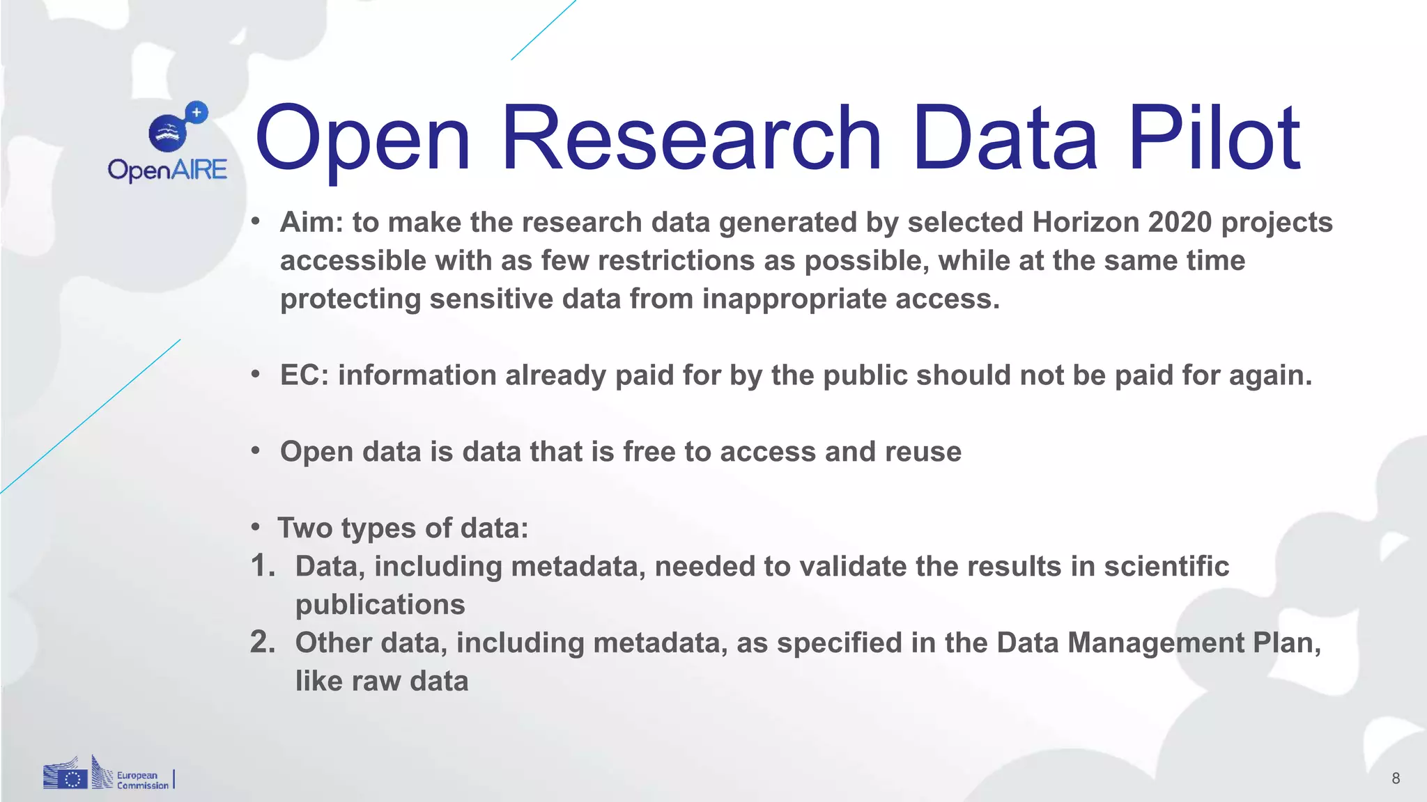 Open Research Data Pilot
• Aim: to make the research data generated by selected Horizon 2020 projects
accessible with as few restrictions as possible, while at the same time
protecting sensitive data from inappropriate access.
• EC: information already paid for by the public should not be paid for again.
• Open data is data that is free to access and reuse
• Two types of data:
1. Data, including metadata, needed to validate the results in scientific
publications
2. Other data, including metadata, as specified in the Data Management Plan,
like raw data
8
 
