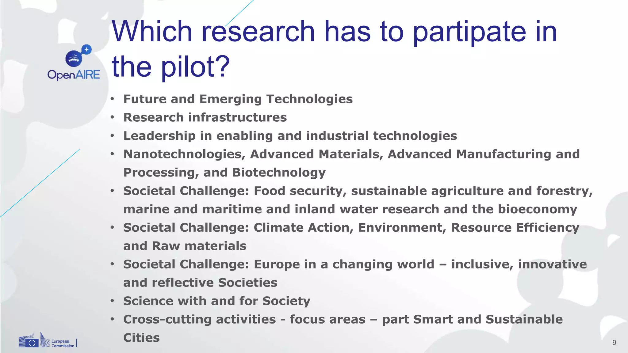 Which research has to partipate in
the pilot?
• Future and Emerging Technologies
• Research infrastructures
• Leadership in enabling and industrial technologies
• Nanotechnologies, Advanced Materials, Advanced Manufacturing and
Processing, and Biotechnology
• Societal Challenge: Food security, sustainable agriculture and forestry,
marine and maritime and inland water research and the bioeconomy
• Societal Challenge: Climate Action, Environment, Resource Efficiency
and Raw materials
• Societal Challenge: Europe in a changing world – inclusive, innovative
and reflective Societies
• Science with and for Society
• Cross-cutting activities - focus areas – part Smart and Sustainable
Cities 9
 