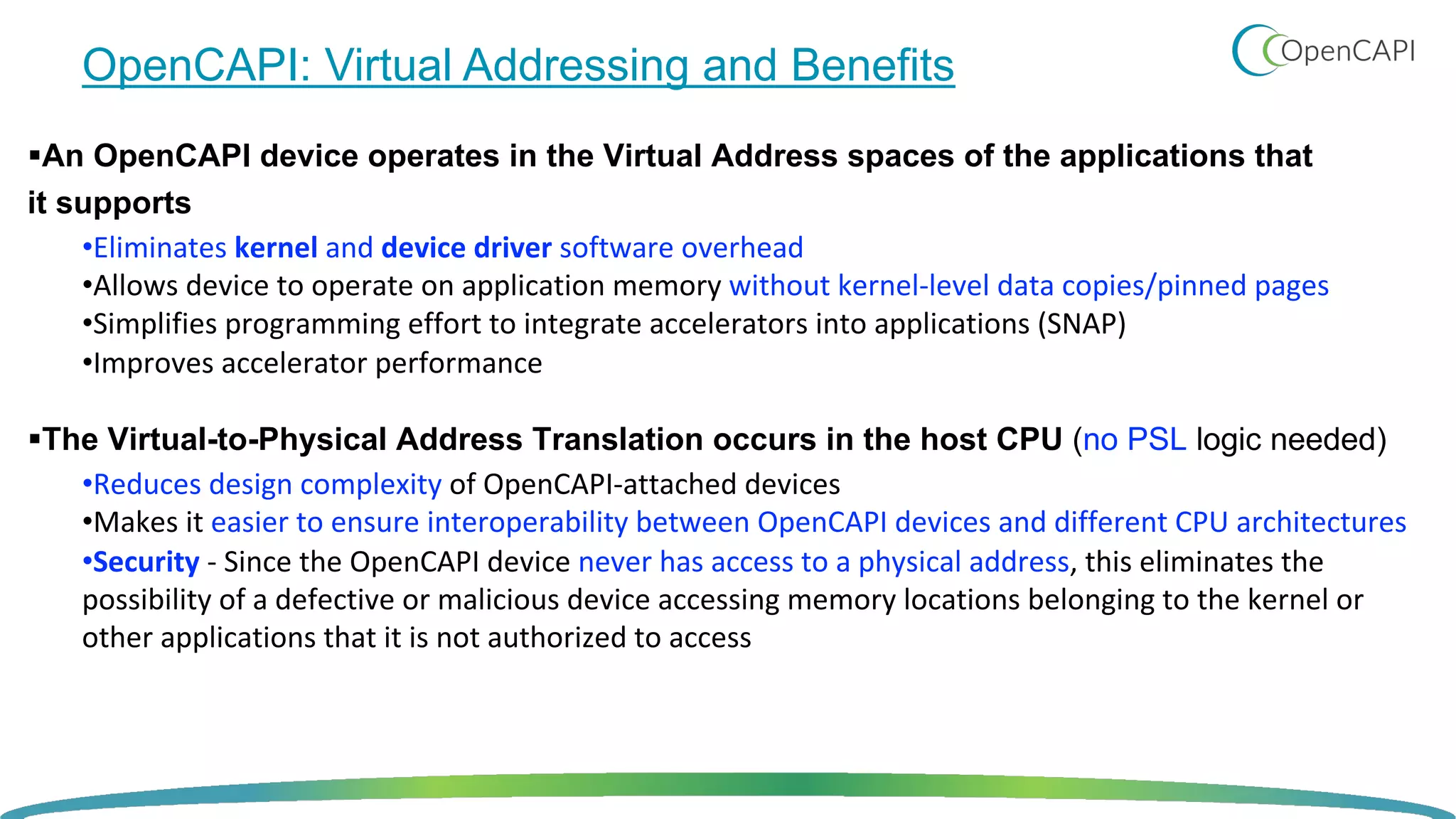 OpenCAPI: Virtual Addressing and Benefits
§An OpenCAPI device operates in the Virtual Address spaces of the applications that
it supports
•Eliminates kernel and device driver software overhead
•Allows device to operate on application memory without kernel-level data copies/pinned pages
•Simplifies programming effort to integrate accelerators into applications (SNAP)
•Improves accelerator performance
§The Virtual-to-Physical Address Translation occurs in the host CPU (no PSL logic needed)
•Reduces design complexity of OpenCAPI-attached devices
•Makes it easier to ensure interoperability between OpenCAPI devices and different CPU architectures
•Security - Since the OpenCAPI device never has access to a physical address, this eliminates the
possibility of a defective or malicious device accessing memory locations belonging to the kernel or
other applications that it is not authorized to access
 
