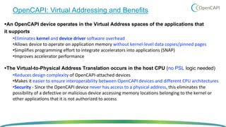 OpenCAPI: Virtual Addressing and Benefits
§An OpenCAPI device operates in the Virtual Address spaces of the applications that
it supports
•Eliminates kernel and device driver software overhead
•Allows device to operate on application memory without kernel-level data copies/pinned pages
•Simplifies programming effort to integrate accelerators into applications (SNAP)
•Improves accelerator performance
§The Virtual-to-Physical Address Translation occurs in the host CPU (no PSL logic needed)
•Reduces design complexity of OpenCAPI-attached devices
•Makes it easier to ensure interoperability between OpenCAPI devices and different CPU architectures
•Security - Since the OpenCAPI device never has access to a physical address, this eliminates the
possibility of a defective or malicious device accessing memory locations belonging to the kernel or
other applications that it is not authorized to access
 