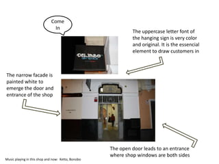 Come
                              In
                                                             The uppercase letter font of
                                                             the hanging sign is very color
                                                             and original. It is the essencial
                                                             element to draw customers in



The narrow facade is
painted white to
emerge the door and
entrance of the shop




                                                    The open door leads to an entrance
                                                    where shop windows are both sides
Music playing in this shop and now: Ketto, Bonobo
 