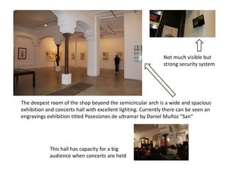 Not much visible but
                                                              strong security system




The deepest room of the shop beyond the semicircular arch is a wide and spacious
exhibition and concerts hall with excellent lighting. Currently there can be seen an
engravings exhibition titled Posesiones de ultramar by Daniel Muñoz “San”




            This hall has capacity for a big
            audience when concerts are held
 