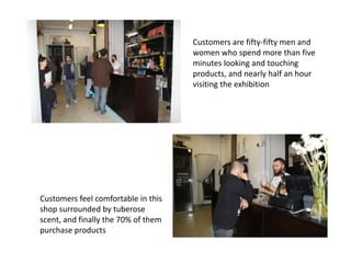 Customers are fifty-fifty men and
                                     women who spend more than five
                                     minutes looking and touching
                                     products, and nearly half an hour
                                     visiting the exhibition




Customers feel comfortable in this
shop surrounded by tuberose
scent, and finally the 70% of them
purchase products
 