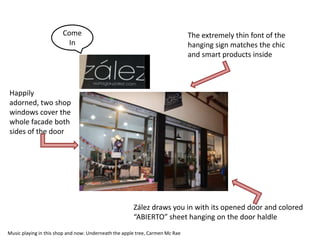 Come                                                   The extremely thin font of the
                         In                                                    hanging sign matches the chic
                                                                               and smart products inside



Happily
adorned, two shop
windows cover the
whole facade both
sides of the door




                                                       Zález draws you in with its opened door and colored
                                                       “ABIERTO” sheet hanging on the door haldle
Music playing in this shop and now: Underneath the apple tree, Carmen Mc Rae
 
