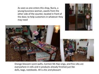 As soon as one enters this shop, Nuria, a
   young bussiness woman, awaits from the
   other side of the counter, located in front of
   the door, to help customers in whatever they
   may need




Orange blossom scent wafts, Carmen Mc Rae sings, and fine silks are
everywhere in rolls and in products already finished just like
dolls, bags, notebooks. All is chic and pleasant
 