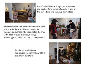 Nuria’s workshop is at sight, so customers
                                  can ask her for a personal product, and at
                                  the same time she can give them ideas




Most customers are women alone or in pairs
and stay in the store fifteen or twenty
minutes on average. They can enter the shop
with dogs or even bicycles, beeing
encouraged to touch and try on the products.




           As a lot of products are
           customized, so more than 70% of
           customers purchase.
 