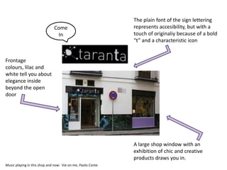 The plain font of the sign lettering
                              Come                           represents accesibility, but with a
                               In                            touch of originaliy because of a bold
                                                             “t” and a characteristic icon


Frontage
colours, lilac and
white tell you about
elegance inside
beyond the open
door




                                                             A large shop window with an
                                                             exhibition of chic and creative
                                                             products draws you in.
Music playing in this shop and now: Vie on me, Paolo Conte
 