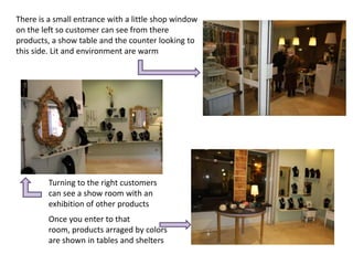 There is a small entrance with a little shop window
on the left so customer can see from there
products, a show table and the counter looking to
this side. Lit and environment are warm




         Turning to the right customers
         can see a show room with an
         exhibition of other products
         Once you enter to that
         room, products arraged by colors
         are shown in tables and shelters
 