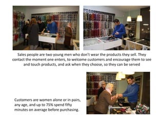 Sales people are two young men who don’t wear the products they sell. They
contact the moment one enters, to welcome customers and encourage them to see
       and touch products, and ask when they choose, so they can be served




 Customers are women alone or in pairs,
 any age, and up to 75% spend fifty
 minutes on average before purchasing.
 