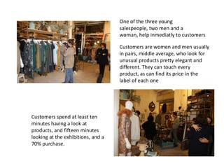 One of the three young
                                    salespeople, two men and a
                                    woman, help inmediatly to customers

                                    Customers are women and men usually
                                    in pairs, middle average, who look for
                                    unusual products pretty elegant and
                                    different. They can touch every
                                    product, as can find its price in the
                                    label of each one




Customers spend at least ten
minutes having a look at
products, and fifteen minutes
looking at the exhibitions, and a
70% purchase.
 