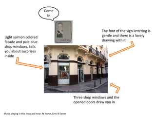 Come
                                      In


                                                                            The font of the sign lettering is
Light salmon colored                                                        gentle and there is a lovely
facade and pale blue                                                        drawing with it
shop windows, tells
you about surprises
inside




                                                            Three shop windows and the
                                                            opened doors draw you in

Music playing in this shop and now: At home, Anni B Sweet
 