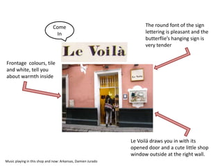 Come                                  The round font of the sign
                               In                                   lettering is pleasant and the
                                                                    butterflie’s hanging sign is
                                                                    very tender


Frontage colours, tile
and white, tell you
about warmth inside




                                                              Le Voilá draws you in with its
                                                              opened door and a cute little shop
                                                              window outside at the right wall.
Music playing in this shop and now: Arkansas, Damien Jurado
 