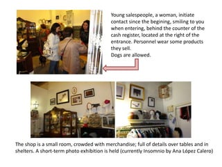 Young salespeople, a woman, initiate
                                          contact since the begining, smiling to you
                                          when entering, behind the counter of the
                                          cash register, located at the right of the
                                          entrance. Personnel wear some products
                                          they sell.
                                          Dogs are allowed.




The shop is a small room, crowded with merchandise; full of details over tables and in
shelters. A short-term photo exhibition is held (currently Insomnio by Ana López Calero)
 