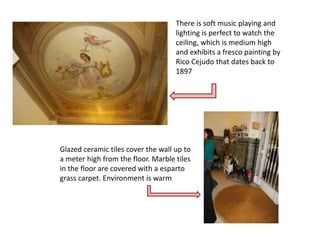 There is soft music playing and
                                    lighting is perfect to watch the
                                    ceiling, which is medium high
                                    and exhibits a fresco painting by
                                    Rico Cejudo that dates back to
                                    1897




Glazed ceramic tiles cover the wall up to
a meter high from the floor. Marble tiles
in the floor are covered with a esparto
grass carpet. Environment is warm
 