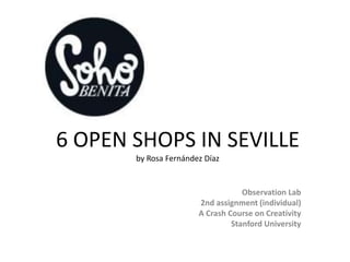 6 OPEN SHOPS IN SEVILLE
       by Rosa Fernández Díaz


                                   Observation Lab
                       2nd assignment (individual)
                       A Crash Course on Creativity
                                Stanford University
 