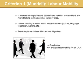 Criterion 1 (Mundell): Labour Mobility If workers are highly mobile between two nations, those nations are more likely to form an optimal currency area.  Labour mobility is easier within national borders (culture, language, legislation, welfare, etc.) See Chapter on Labour Markets and Migration ->  Conclusion:  Not enough labor mobility for an OCA 