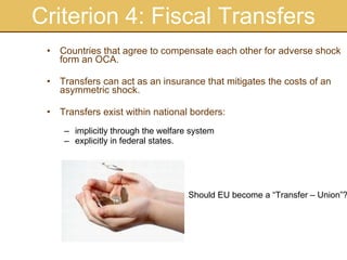Criterion 4: Fiscal Transfers Countries that agree to compensate each other for adverse shock form an OCA. Transfers can act as an insurance that mitigates the costs of an asymmetric shock. Transfers exist within national borders: implicitly through the welfare system explicitly in federal states. Should EU become a “Transfer – Union”? 