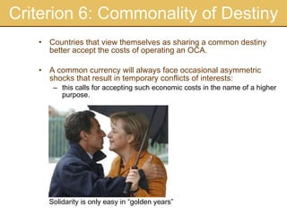Criterion 6: Commonality of Destiny Countries that view themselves as sharing a common destiny better accept the costs of operating an OCA. A common currency will always face occasional asymmetric shocks that result in temporary conflicts of interests: this calls for accepting such economic costs in the name of a higher purpose. Solidarity is only easy in “golden years” 