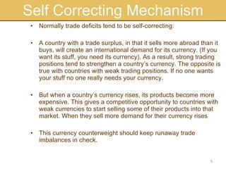 Self Correcting Mechanism Normally trade deficits tend to be self-correcting: A country with a trade surplus, in that it sells more abroad than it buys, will create an international demand for its currency. (If you want its stuff, you need its currency). As a result, strong trading positions tend to strengthen a country’s currency. The opposite is true with countries with weak trading positions. If no one wants your stuff no one really needs your currency. But when a country’s currency rises, its products become more expensive. This gives a competitive opportunity to countries with weak currencies to start selling some of their products into that market. When they sell more demand for their currency rises This currency counterweight should keep runaway trade imbalances in check.  