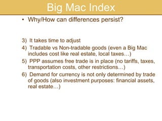 Big Mac Index Why/How can differences persist?  It takes time to adjust Tradable vs Non-tradable goods (even a Big Mac includes cost like real estate, local taxes…) PPP assumes free trade is in place (no tariffs, taxes, transportation costs, other restrictions…) Demand for currency is not only determined by trade of goods (also investment purposes: financial assets, real estate…) 