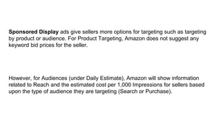 Sponsored Display ads give sellers more options for targeting such as targeting
by product or audience. For Product Targeting, Amazon does not suggest any
keyword bid prices for the seller.
However, for Audiences (under Daily Estimate), Amazon will show information
related to Reach and the estimated cost per 1,000 Impressions for sellers based
upon the type of audience they are targeting (Search or Purchase).
 