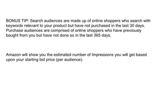 BONUS TIP: Search audiences are made up of online shoppers who search with
keywords relevant to your product but have not purchased in the last 30 days.
Purchase audiences are comprised of online shoppers who have previously
bought from you but have not done so in the last 365 days.
Amazon will show you the estimated number of Impressions you will get based
upon your starting bid price (per audience).
 