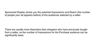 Sponsored Display shows you the potential Impressions and Reach (the number
of people your ad appears before) of the audiences selected by a seller.
There are usually more Searchers than shoppers who have previously bought
from a seller, so the number of Impressions for the Purchase audience can be
significantly lower.
 