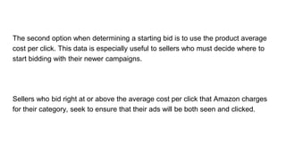 The second option when determining a starting bid is to use the product average
cost per click. This data is especially useful to sellers who must decide where to
start bidding with their newer campaigns.
Sellers who bid right at or above the average cost per click that Amazon charges
for their category, seek to ensure that their ads will be both seen and clicked.
 